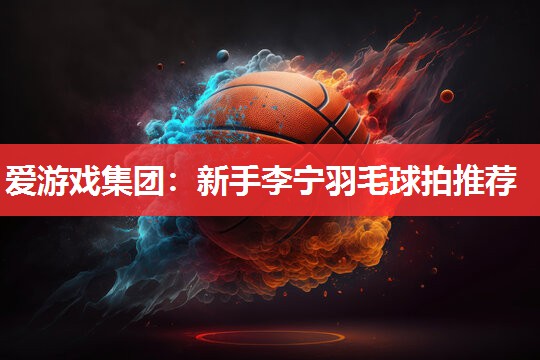 爱游戏集团：新手李宁羽毛球拍推荐
