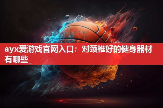 ayx爱游戏官网入口：对颈椎好的健身器材有哪些_