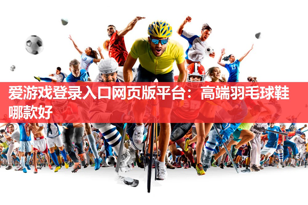 爱游戏登录入口网页版平台：高端羽毛球鞋哪款好