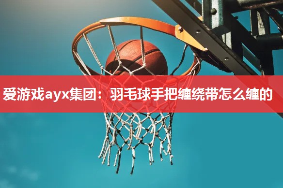 羽毛球手把缠绕带怎么缠的 羽毛球手把缠绕带怎么缠的
