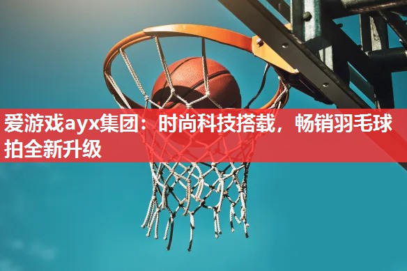 时尚科技搭载,畅销羽毛球拍全新升级 时尚科技搭载,畅销羽毛球拍全新升级